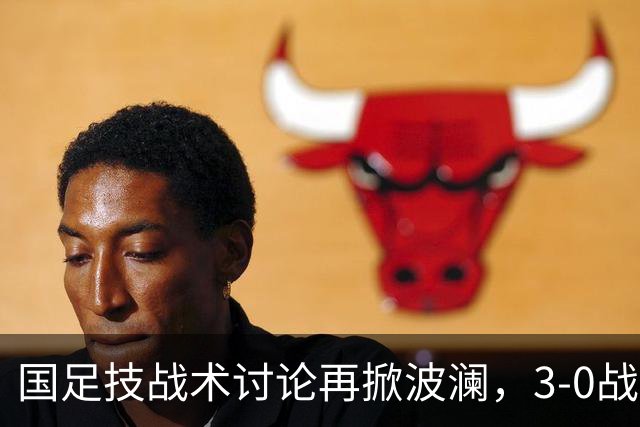国足技战术讨论再掀波澜，3-0战胜泰国展现积极风貌